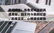 开云官方里程碑夜！布鲁克林篮网再遭质疑，国王杯今晨刷纪录，态度坚定，心理建设被强调的简单介绍